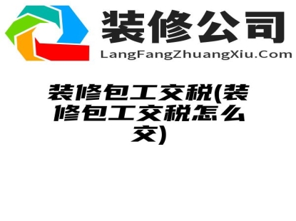 装修包工交税(装修包工交税怎么交)